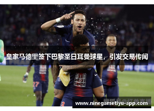 皇家马德里签下巴黎圣日耳曼球星，引发交易传闻