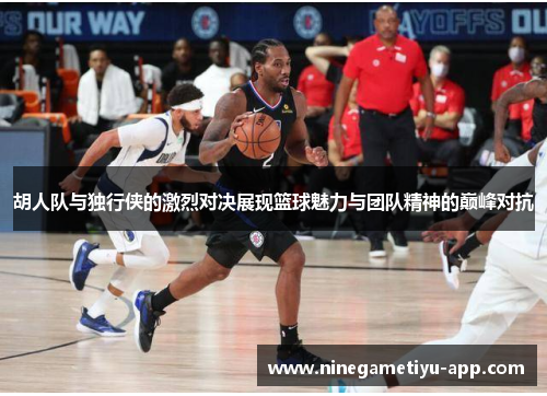 胡人队与独行侠的激烈对决展现篮球魅力与团队精神的巅峰对抗