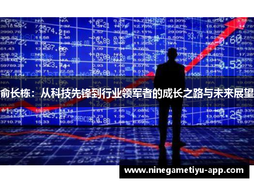 俞长栋：从科技先锋到行业领军者的成长之路与未来展望